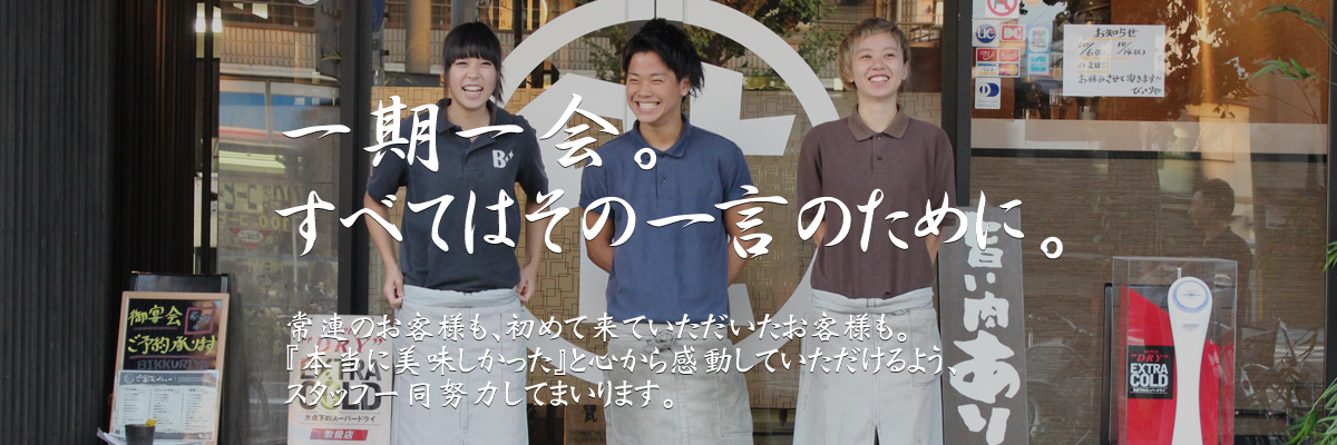 一期一会。すべてはその一言のために。常連のお客様も、初めて来ていただいたお客様も。『本当に美味しかった』と心から感動していただけるよう、スタッフ一同努力してまいります。